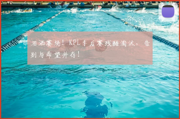 泪洒赛场！KPL季后赛残酷淘汰，告别与希望并存！