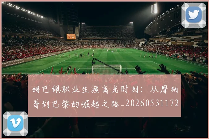 姆巴佩职业生涯高光时刻：从摩纳哥到巴黎的崛起之路_20260531172634