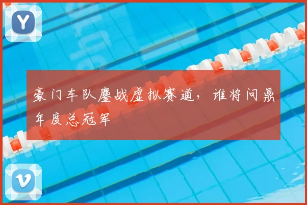 豪门车队鏖战虚拟赛道，谁将问鼎年度总冠军