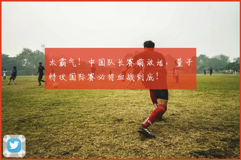 太霸气！中国队长赛前放话，量子特攻国际赛必将血战到底！