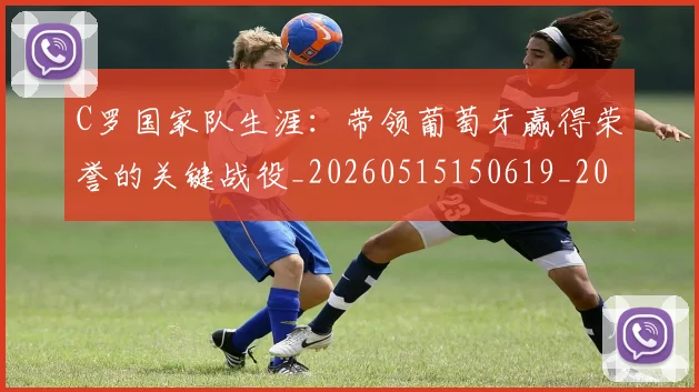 C罗国家队生涯：带领葡萄牙赢得荣誉的关键战役_20260515150619_20260702163834