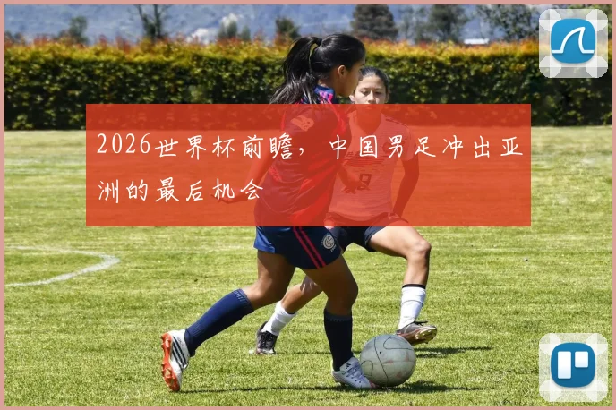 2026世界杯前瞻，中国男足冲出亚洲的最后机会