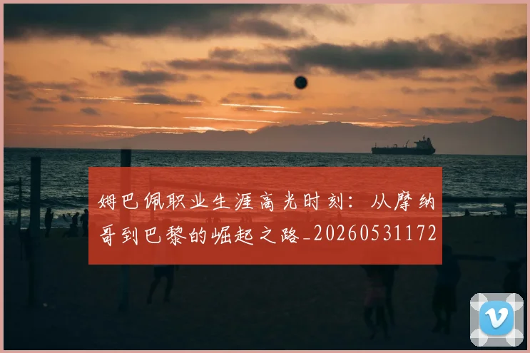 姆巴佩职业生涯高光时刻：从摩纳哥到巴黎的崛起之路_20260531172634