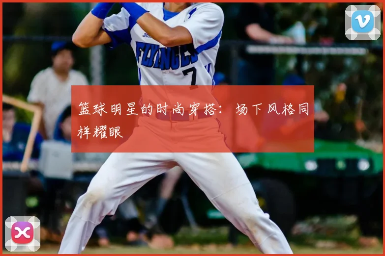 篮球明星的时尚穿搭：场下风格同样耀眼