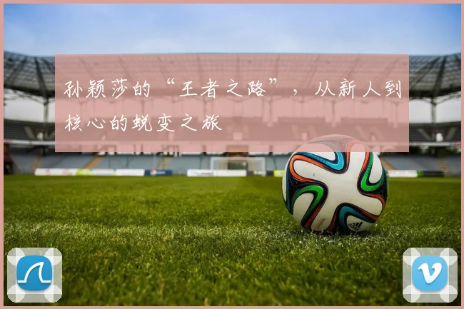 孙颖莎的“王者之路”，从新人到核心的蜕变之旅