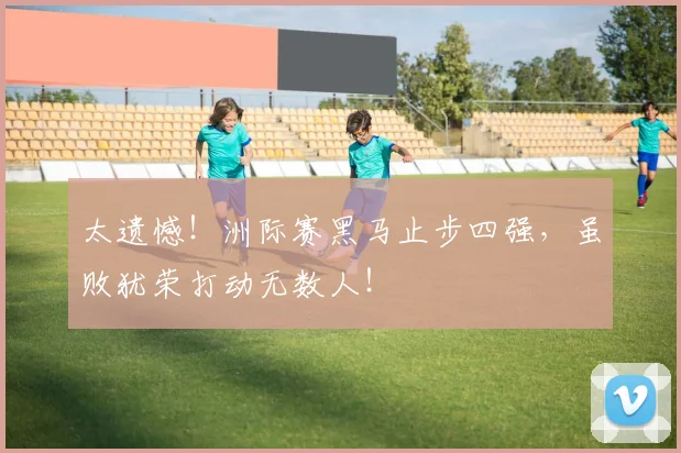 太遗憾！洲际赛黑马止步四强，虽败犹荣打动无数人！