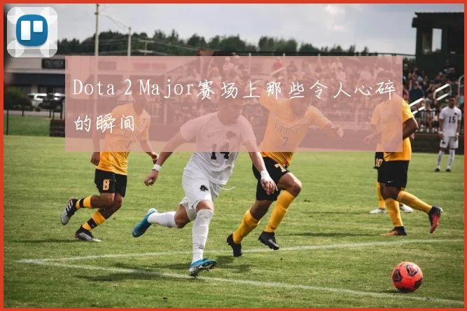 Dota 2 Major赛场上那些令人心碎的瞬间