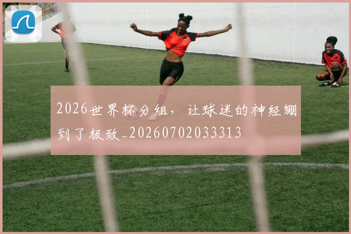 2026世界杯分组，让球迷的神经绷到了极致_20260702033313