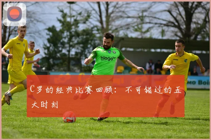 C罗的经典比赛回顾：不可错过的五大时刻