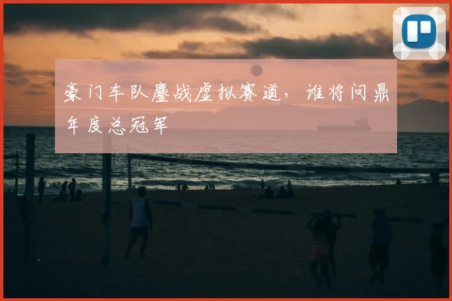 豪门车队鏖战虚拟赛道，谁将问鼎年度总冠军