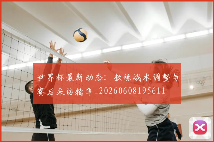 世界杯最新动态：教练战术调整与赛后采访精华_20260608195611