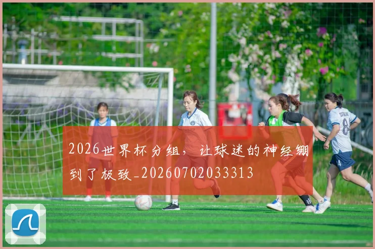 2026世界杯分组，让球迷的神经绷到了极致_20260702033313